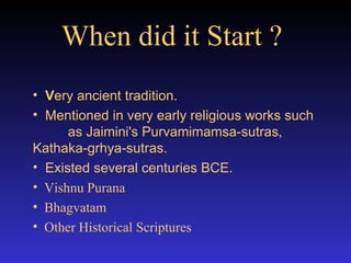 When did it Start ?   V ery ancient tradition. Mentioned in very early religious works such  as Jaimini's Purvamimamsa-sutras ,  Kathaka-grhya-sutras.  Existed several centuries BCE.  Vishnu Purana Bhagvatam  Other Historical Scriptures 