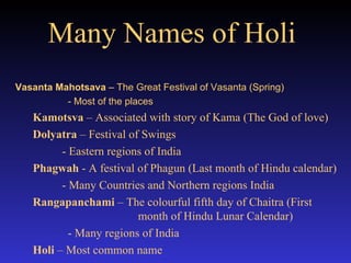Many Names of Holi   Vasanta Mahotsava  – The Great Festival of Vasanta (Spring) - Most of the places  Kamotsva  – Associated with story of Kama (The God of love) Dolyatra  – Festival of Swings   - Eastern regions of India Phagwah  - A festival of Phagun (Last month of Hindu calendar)   - Many Countries and Northern regions India Rangapanchami  – The colourful fifth day of Chaitra (First    month of Hindu Lunar Calendar) - Many regions of India Holi  – Most common name 