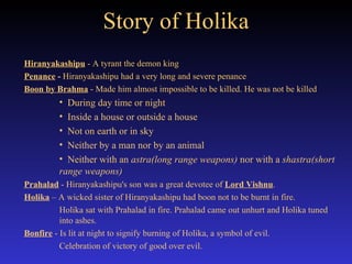 Story of Holika Hiranyakashipu  - A tyrant the demon king Penance  -  Hiranyakashipu had a very long and severe penance  Boon by Brahma  - Made him almost impossible to be killed. He was not be killed  During day time or night  Inside a house or outside a house  Not on earth or in sky  Neither by a man nor by an animal Neither with an  astra(long range weapons)  nor with a  shastra(short range weapons) Prahalad  - Hiranyakashipu's son was a great devotee of  Lord Vishnu .  Holika  – A wicked sister of Hiranyakashipu had boon not to be burnt in fire. Holika sat with Prahalad in fire. Prahalad came out unhurt and Holika tuned  into ashes.  Bonfire  - Is lit at night to signify burning of Holika, a symbol of evil.  Celebration of victory of good over evil. 