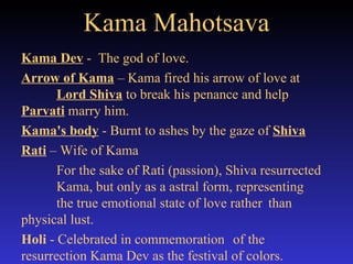 Kama Mahotsava Kama Dev  -  The god of love.  Arrow of Kama  – Kama fired his arrow of love at  Lord Shiva  to break his penance and help  Parvati  marry him. Kama's body  - Burnt to ashes by the gaze of  Shiva   Rati  – Wife of Kama For the sake of Rati (passion), Shiva resurrected  Kama, but only as a astral form, representing  the true emotional state of love rather  than  physical lust.  Holi  - Celebrated in commemoration  of the  resurrection Kama Dev as the festival of colors.  
