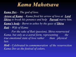 Kama Mahotsava Kama Dev  -  The god of love.  Arrow of Kama  – Kama fired his arrow of love at  Lord Shiva  to break his penance and help  Parvati  marry him. Kama's body  - Burnt to ashes by the gaze of  Shiva   Rati  – Wife of Kama For the sake of Rati (passion), Shiva resurrected  Kama, but only as a astral form, representing  the true emotional state of love rather  than  physical lust.  Holi  - Celebrated in commemoration  of the  resurrection Kama Dev as the festival of colors.  