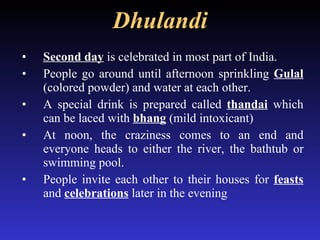 Dhulandi Second day  is celebrated in most part of India. People go around until afternoon sprinkling  Gulal  (colored powder) and water at each other. A special drink is prepared called  thandai  which can be laced with  bhang   (mild intoxicant) At noon, the craziness comes to an end and everyone heads to either the river, the bathtub or swimming pool. People invite each other to their houses for  feasts  and  celebrations  later in the evening 