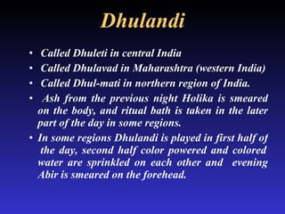 Dhulandi Called Dhuleti in central India Called Dhulavad in Maharashtra (western India) Called Dhul-mati in northern region of India. Ash from the previous night Holika is smeared on the body, and ritual bath is taken in the later part of the day in some regions. In some regions Dhulandi is played in first half of  the day, second half color powered and colored water are sprinkled on each other and  evening Abir is smeared on the forehead. 