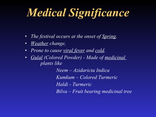 Medical Significance The festival occurs at the onset of  Spring .  Weather  change,  Prone to cause  viral fever  and  cold . Gulal  (Colored Powder) - Made of  medicinal  plants like Neem – Azidaricta Indica Kumkum – Colored Turmeric Haldi - Turmeric Bilva – Fruit bearing medicinal tree 