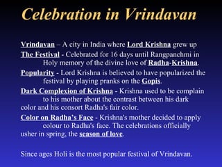 Celebration in Vrindavan   Vrindavan  – A city in India where  Lord Krishna  grew up The Festival  - Celebrated for 16 days until Rangpanchmi in  Holy memory of the divine love of  Radha - Krishna .  Popularity  - Lord Krishna is believed to have popularized the  festival by playing pranks on the  Gopis .  Dark Complexion of Krishna  - Krishna used to be complain  to his mother about the contrast between his dark  color and his consort Radha's fair color.  Color on Radha’s Face  - Krishna's mother decided to apply  colour to Radha's face. The celebrations officially  usher in spring, the  season of love . Since ages Holi is the most popular festival of Vrindavan. 