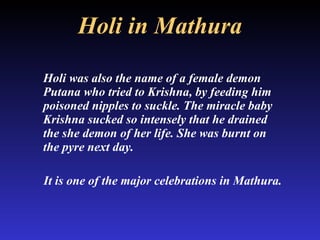 Holi in Mathura Holi was also the name of a female demon Putana who tried to Krishna, by feeding him poisoned nipples to suckle. The miracle baby Krishna sucked so intensely that he drained the she demon of her life. She was burnt on the pyre next day.  It is one of the major celebrations in Mathura. 