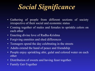 Social Significance   Gathering of people from different sections of society irrespective of their social and economic status Coming together of males and females to sprinkle colors on each other Enacting divine love of Radha-Krishna Forgiving enmities and shed differences  Teenagers spend the day celebrating in the streets Adults extend the hand of peace and friendship  People enjoy sprinkling abir, gulal and colored water on each other Distribution of sweets and having feast together. Family Get-Together 