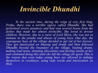 Invincible Dhundhi In the ancient time, during the reign of very first king, Prithu, there was a terrible ogress called Dhundhi. She had performed severe penances and had won several boons from the deities that made her almost invincible. She loved to devour children. However, due to a curse of Lord Shiva, she was not so immune to the pranks and abuses of young boys. One day, the courageous boys of the village decided to get rid of her forever. They got intoxicated on bhaang and drunk and then followed Dhundhi beyond the boundary of the village, beating drums, making loud noise, shouting obscenities and hurling insults at her and continued doing this until she left the village for good. This is the reason that even today young boys are allowed to indulge themselves in rowdiness, using rude words and intoxication on Holi.   
