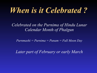When is it Celebrated ? Celebrated on the Purnima of Hindu Lunar Calendar Month of Phalgun Purnmashi = Purnima = Punam = Full Moon Day Later part of February or early March 