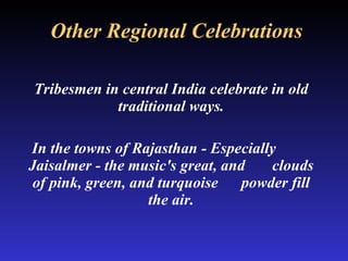 Other Regional Celebrations Tribesmen in central India celebrate in old traditional ways. In the towns of Rajasthan - Especially  Jaisalmer - the music's great, and  clouds of pink, green, and turquoise  powder fill the air. 