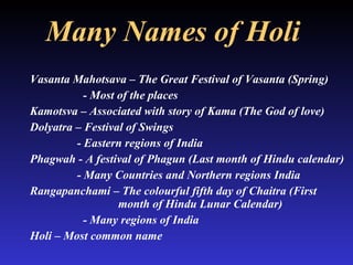 Many Names of Holi   Vasanta Mahotsava – The Great Festival of Vasanta (Spring) - Most of the places  Kamotsva – Associated with story of Kama (The God of love) Dolyatra – Festival of Swings   - Eastern regions of India Phagwah - A festival of Phagun (Last month of Hindu calendar)   - Many Countries and Northern regions India Rangapanchami – The colourful fifth day of Chaitra (First    month of Hindu Lunar Calendar) - Many regions of India Holi – Most common name 