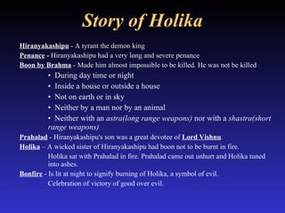 Story of Holika Hiranyakashipu  - A tyrant the demon king Penance  -  Hiranyakashipu had a very long and severe penance  Boon by Brahma  - Made him almost impossible to be killed. He was not be killed  During day time or night  Inside a house or outside a house  Not on earth or in sky  Neither by a man nor by an animal Neither with an  astra(long range weapons)  nor with a  shastra(short range weapons) Prahalad  - Hiranyakashipu's son was a great devotee of  Lord Vishnu .  Holika  – A wicked sister of Hiranyakashipu had boon not to be burnt in fire. Holika sat with Prahalad in fire. Prahalad came out unhurt and Holika tuned  into ashes.  Bonfire  - Is lit at night to signify burning of Holika, a symbol of evil.  Celebration of victory of good over evil. 