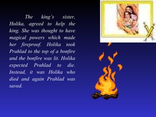 The king’s sister, Holika, agreed to help the king. She was thought to have magical powers which made her fireproof. Holika took Prahlad to the top of a bonfire and the bonfire was lit. Holika expected Prahlad to die. Instead, it was Holika who died and again Prahlad was saved. 