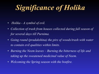 Significance of Holika Holika - A symbol of evil. Collection of trash from houses collected during fall season of for several days till Purnima. Going round (pradakshina) the pire of woods/trash with water to contain evil qualities within limits.  Burning the Neem leaves – Burning the bitterness of life and taking up the sweatened medicinal value of Neem. Welcoming the Spring season with the bonfire. 