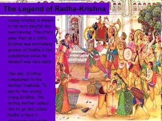 The Legend of Radha-Krishna Young Krishna is known to be very playful and mischievous. The story goes that as a child, Krishna was extremely jealous of Radha's fair complexion since he himself was very dark.  One day, Krishna complained to his mother Yashoda. To pacify the crying young Krishna, the doting mother asked him to go and colour Radha's face in whichever colour he wanted. 