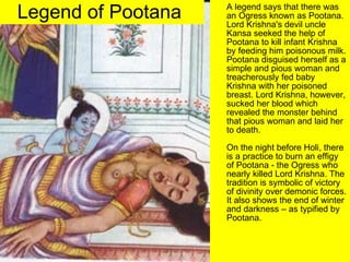 Legend of Pootana   A legend says that there was an Ogress known as Pootana.  Lord Krishna's devil uncle Kansa seeked the help of Pootana to kill infant Krishna by feeding him poisonous milk. Pootana disguised herself as a simple and pious woman and treacherously fed baby Krishna with her poisoned breast. Lord Krishna, however, sucked her blood which revealed the monster behind that pious woman and laid her to death. On the night before Holi, there is a practice to burn an effigy of Pootana - the Ogress who nearly killed Lord Krishna. The tradition is symbolic of victory of divinity over demonic forces. It also shows the end of winter and darkness – as typified by Pootana.  