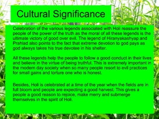 Cultural Significance Celebration of the various legends associated with Holi reassure the people of the power of the truth as the moral of all these legends is the ultimate victory of good over evil. The legend of Hiranyakashyap and Prahlad also points to the fact that extreme devotion to god pays as god always takes his true devotee in his shelter.  All these legends help the people to follow a good conduct in their lives and believe in the virtue of being truthful. This is extremely important in the modern day society when so many people resort to evil practices for small gains and torture one who is honest.  Besides, Holi is celebrated at a time of the year when the fields are in full bloom and people are expecting a good harvest. This gives a people a good reason to rejoice, make merry and submerge themselves in the spirit of Holi.  