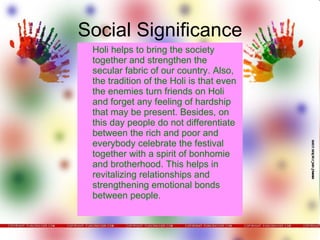Social Significance Holi helps to bring the society together and strengthen the secular fabric of our country. Also, the tradition of the Holi is that even the enemies turn friends on Holi and forget any feeling of hardship that may be present. Besides, on this day people do not differentiate between the rich and poor and everybody celebrate the festival together with a spirit of bonhomie and brotherhood. This helps in revitalizing relationships and strengthening emotional bonds between people. 