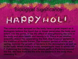 Biological Significance The colours when sprayed on the body have a great impact on it. Biologists believe the liquid dye or Abeer penetrates the body and enters into the pores. It has the effect of strengthening the ions in the body and adds health and beauty to it. There is yet another scientific reason for celebrating the Holi, this however pertains to the tradition of Holika Dahan. The mutation period of winter and spring, induces the growth of bacteria in the atmosphere as well as in the body. When Holika is burnt, temperature rises to about 145 o  F. Following the tradition when people perform Parikrima around the fire, the heat from the fire kills the bacteria in the body thus, cleansing it.  