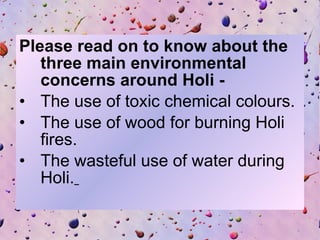 Please read on to know about the three main environmental concerns around Holi -   The use of toxic chemical colours.  The use of wood for burning Holi fires.  The wasteful use of water during Holi.   