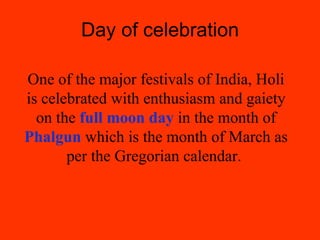 Day of celebration One of the major festivals of India, Holi is celebrated with enthusiasm and gaiety on the  full moon day  in the month of  Phalgun  which is the month of March as per the Gregorian calendar.  