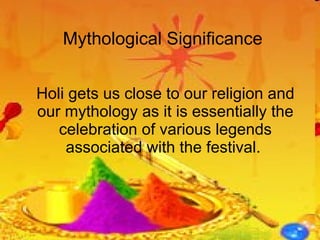 Mythological Significance Holi gets us close to our religion and our mythology as it is essentially the celebration of various legends associated with the festival.  