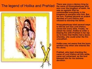 There was once a demon king by the name of Hiranyakashyap who won over the kingdom of earth. He was so egoistic that he commanded everybody in his kingdom to worship only him. But his son, Prahlad became an ardent devotee of Lord Vishnu and refused to worship his father. Hiranyakashyap tried several ways to kill his son but Lord Vishnu saved him every time. Finally, he asked his sister, Holika to enter a blazing fire with Prahlad in her lap as he knew that Holika had a boon, whereby, she could enter the fire unscathed .  Holika was not aware that the boon worked only when she entered the fire alone. Prahlad, who kept chanting the name of Lord Vishnu all this while, came out unharmed, as the lord blessed him for his extreme devotion.  The legend of Holika and Prahlad 