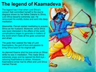 The legend has it that when Lord Shiva's consort Sati committed herself to fire due to disgrace shown by her father Daksha to Shiva, Lord Shiva became extremely sad. He renounced his worldly duties and went into deep meditation. Meanwhile, Parvati started meditating to acquire Shiva as her husband. Moreover, since Shiva was least interested in the affairs of the world complications began to generate in matters of the world which made all the gods concerned and afraid. The gods then seeked the help of Lord Kaamadeva, the god of love and passion to bring Shiva back to his original self. As planned Kaama shot his love arrow on Shiva while he was in meditation. This made Shiva extremely angry and he opened his third eye - reducing Kaamadeva to ashes. However, Kaamadeva arrow had its effect and Lord Shiva married Parvati. The legend of Kaamadeva 