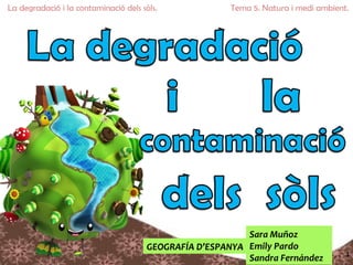 La degradació i la contaminació dels sòls.              Tema 5. Natura i medi ambient.




                                                           Sara Muñoz
                                       GEOGRAFÍA D’ESPANYA Emily Pardo
                                                                                     1
                                                           Sandra Fernández
 