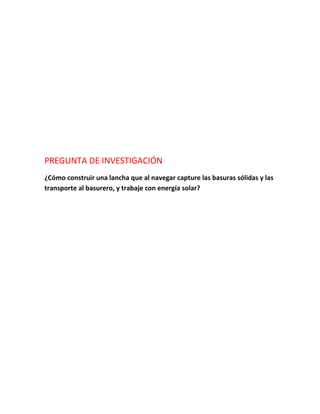 PREGUNTA DE INVESTIGACIÓN
¿Cómo construir una lancha que al navegar capture las basuras sólidas y las
transporte al basurero, y trabaje con energía solar?
 