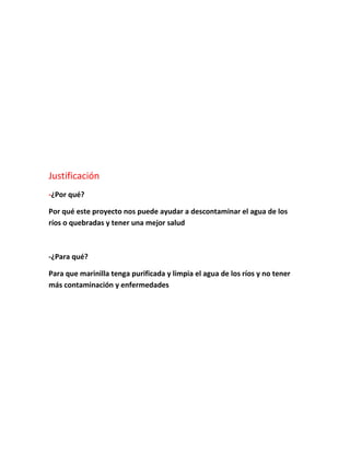 Justificación
-¿Por qué?
Por qué este proyecto nos puede ayudar a descontaminar el agua de los
ríos o quebradas y tener una mejor salud
-¿Para qué?
Para que marinilla tenga purificada y limpia el agua de los ríos y no tener
más contaminación y enfermedades
 