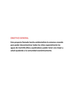 OBJETIVO GENERAL
Este proyecto llamado lancha ambientalista lo estamos creando
para poder descontaminar todos los sitios especialmente las
aguas de marinilla (Ríos y quebradas) y poder tener una mejor y
salud ayudando a la comunidad económicamente.
 
