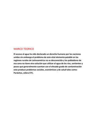 MARCO TEORICO
El acceso al agua ha sido declarado un derecho humano por las naciones
unidas sin embargo el problema de este vital elemento potable en las
regiones rurales de Latinoamérica no es desconocida y los pobladores de
esa zona no tiene otra solución que utilizar el agua de los ríos, vertientes y
pozos que generalmente cuentan con el elevado grado de contaminación
esto produce problemas sociales, económicos y de salud tales como:
Parásitos, cólera ETC.
 