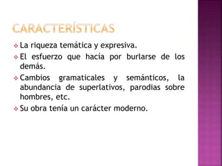  La riqueza temática y expresiva.
 El esfuerzo que hacía por burlarse de los
demás.
 Cambios gramaticales y semánticos, la
abundancia de superlativos, parodias sobre
hombres, etc.
 Su obra tenía un carácter moderno.
 