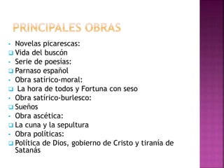 • Novelas picarescas:
 Vida del buscón
• Serie de poesías:
 Parnaso español
• Obra satírico-moral:
 La hora de todos y Fortuna con seso
• Obra satírico-burlesco:
 Sueños
• Obra ascética:
 La cuna y la sepultura
• Obra políticas:
 Política de Dios, gobierno de Cristo y tiranía de
Satanás
 