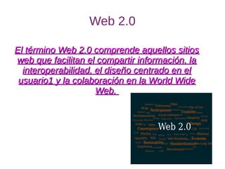 Web 2.0
El término Web 2.0 comprende aquellos sitiosEl término Web 2.0 comprende aquellos sitios
web que facilitan el compartir información, laweb que facilitan el compartir información, la
interoperabilidad, el diseño centrado en elinteroperabilidad, el diseño centrado en el
usuario1 y la colaboración en la World Wideusuario1 y la colaboración en la World Wide
Web.Web.
 