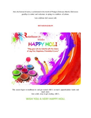 Holi, the festival of colors, is celebrated in the month of Phalgun (February-March). Holi waves
goodbye to winter and welcomes in spring in a rainbow of colours.
Lets celebrate holi season with
RETAILBAZAR.IN
This season logon to retailbazar.in and get excited offer’s on men’s apparels,ladies kurtis and
much more.
Just a click away to get exciting offer’s.
WISH YOU A VERY HAPPY HOLI.
 