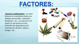 -Factores ambientales : en estos
factores se consideran todos sus
ámbitos personales , laborales ,
familiares , etc. ; en especial si el
sujeto se encuentra en una
situación de dependencia de
consumo de alcohol , tabaco ,
drogas , etc. .
 