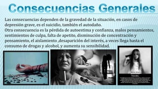 Las consecuencias dependen de la gravedad de la situación, en casos de
depresión grave, es el suicidio, también el autodaño.
Otra consecuencia es la pérdida de autoestima y confianza, malos pensamientos,
sentimientos de culpa, falta de apetito, disminución de concentración y
pensamiento, el aislamiento ,desaparición del interés, a veces llega hasta el
consumo de drogas y alcohol, y aumenta su sensibilidad.
 