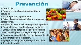 Dormir bien.
Consumir una alimentación nutritiva y
saludable
Hacer ejercicio regularmente.
Evitar el consumo de alcohol y otras drogas
psicoactivas.
Involucrarse en actividades que lo hagan feliz
Pasar el tiempo con familiares y amigos.
Si Ud. es una persona religiosa o espiritual
hable con clérigos o consejeros espirituales.
Contemple la posibilidad de meditación, tai chi
y otros métodos de relajación.
Agregar ácidos grasos, omega 3 a la dieta.
Terapia de familia.
 