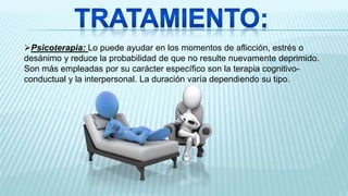 Psicoterapia: Lo puede ayudar en los momentos de aflicción, estrés o
desánimo y reduce la probabilidad de que no resulte nuevamente deprimido.
Son más empleadas por su carácter específico son la terapia cognitivo-
conductual y la interpersonal. La duración varía dependiendo su tipo.
 