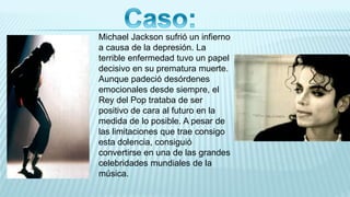 Michael Jackson sufrió un infierno
a causa de la depresión. La
terrible enfermedad tuvo un papel
decisivo en su prematura muerte.
Aunque padeció desórdenes
emocionales desde siempre, el
Rey del Pop trataba de ser
positivo de cara al futuro en la
medida de lo posible. A pesar de
las limitaciones que trae consigo
esta dolencia, consiguió
convertirse en una de las grandes
celebridades mundiales de la
música.
 