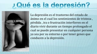 La depresión es el trastorno del estado de
ánimo en el cual los sentimientos de tristeza ,
pérdida , ira o frustración interfieren en el
diario vivir durante un tiempo prolongado el
cual se puede presentar en cualquier persona
ya sea por su entorno o por tener genes que
conducen a la depresión.
 