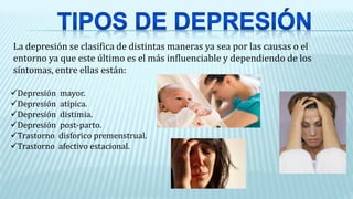 La depresión se clasifica de distintas maneras ya sea por las causas o el
entorno ya que este último es el más influenciable y dependiendo de los
síntomas, entre ellas están:
Depresión mayor.
Depresión atípica.
Depresión distimia.
Depresión post-parto.
Trastorno disforico premenstrual.
Trastorno afectivo estacional.
 