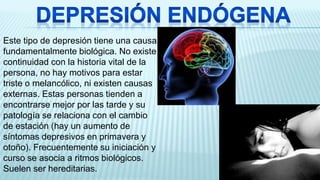 Este tipo de depresión tiene una causa
fundamentalmente biológica. No existe
continuidad con la historia vital de la
persona, no hay motivos para estar
triste o melancólico, ni existen causas
externas. Estas personas tienden a
encontrarse mejor por las tarde y su
patología se relaciona con el cambio
de estación (hay un aumento de
síntomas depresivos en primavera y
otoño). Frecuentemente su iniciación y
curso se asocia a ritmos biológicos.
Suelen ser hereditarias.
 