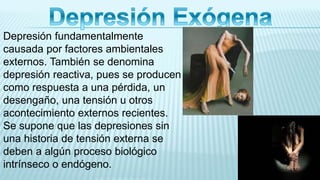Depresión fundamentalmente
causada por factores ambientales
externos. También se denomina
depresión reactiva, pues se producen
como respuesta a una pérdida, un
desengaño, una tensión u otros
acontecimiento externos recientes.
Se supone que las depresiones sin
una historia de tensión externa se
deben a algún proceso biológico
intrínseco o endógeno.
 