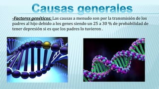 -Factores genéticos: Las causas a menudo son por la transmisión de los
padres al hijo debido a los genes siendo un 25 a 30 % de probabilidad de
tener depresión si es que los padres lo tuvieron .
 