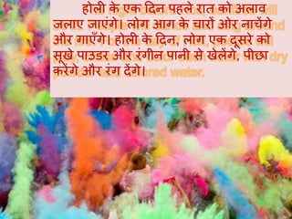 होली के एक हदन पहले रात को अलाव
जलाए जाएंगे। लोग आग के चारों ओर नाचेंगे
और गाएँगे। होली के हदन, लोग एक दूसरे को
सूखे पाउडर और रंगीन पानी से खेलेंगे, पीछा
करेंगे और रंग देंगे।
 