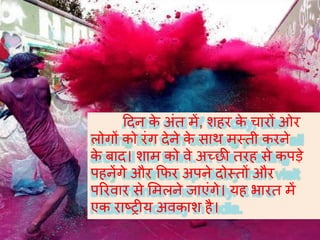 हदन के अंत में, शहर के चारों ओर
लोगों को रंग देने के साथ मस्ती करने
के बाद। शाम को वे अच्छी तरह से कपड़े
पहनेंगे और कफर अपने दोस्तों और
पररवार से र्मलने जाएंगे। यह भारत में
एक राष्ट्रीय अवकाश है।
 