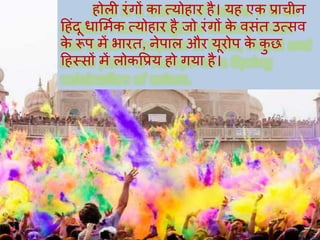 होली रंगों का त्योहार है। यह एक प्राचीन
हहंदू धार्मिक त्योहार है जो रंगों के वसंत उत्सव
के रूप में भारत, नेपाल और यूरोप के कु छ
हहस्सों में लोकप्रप्रय हो गया है।
 